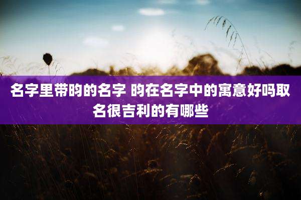 名字里带昀的名字 昀在名字中的寓意好吗取名很吉利的有哪些
