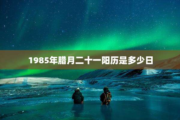 1985年腊月二十一阳历是多少日