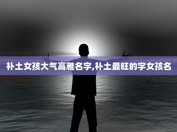 补土女孩大气高雅名字,补土最旺的字女孩名