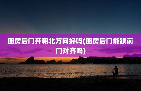厨房后门开朝北方向好吗(厨房后门能跟前门对齐吗)
