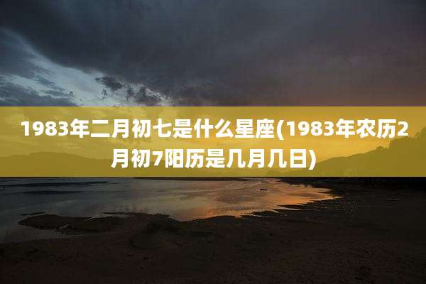 1983年二月初七是什么星座(1983年农历2月初7阳历是几月几日)