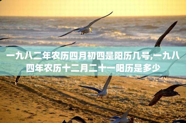 一九八二年农历四月初四是阳历几号,一九八四年农历十二月二十一阳历是多少