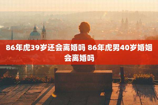 86年虎39岁还会离婚吗 86年虎男40岁婚姻会离婚吗