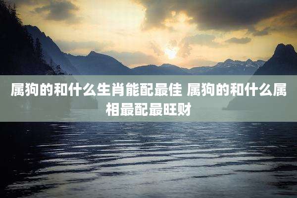 属狗的和什么生肖能配最佳 属狗的和什么属相最配最旺财