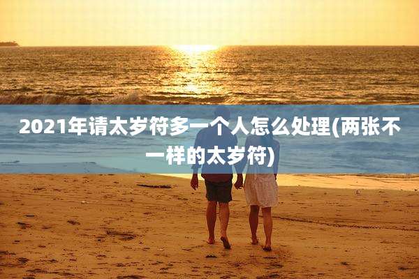 2021年请太岁符多一个人怎么处理(两张不一样的太岁符)
