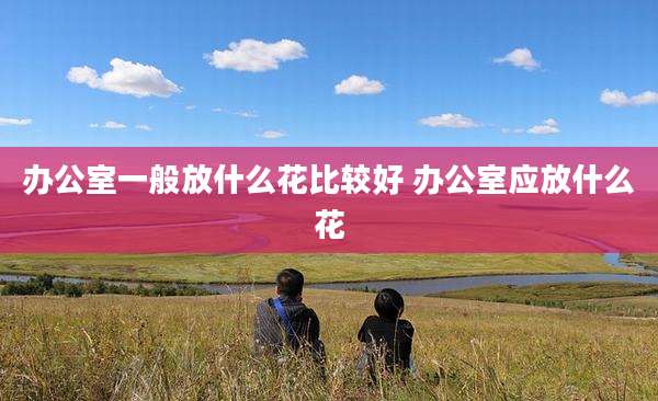 办公室一般放什么花比较好 办公室应放什么花