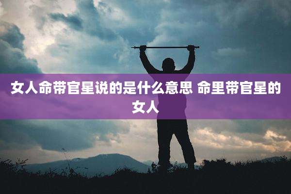 女人命带官星说的是什么意思 命里带官星的女人