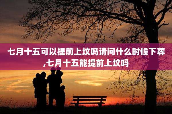七月十五可以提前上坟吗请问什么时候下葬,七月十五能提前上坟吗