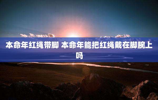 本命年红绳带脚 本命年能把红绳戴在脚腕上吗