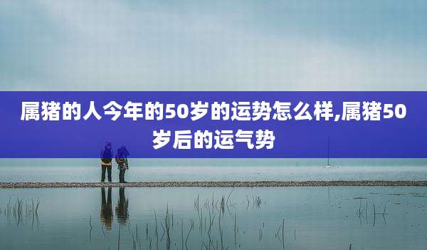 属猪的人今年的50岁的运势怎么样,属猪50岁后的运气势