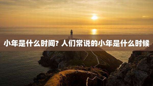 小年是什么时间? 人们常说的小年是什么时候