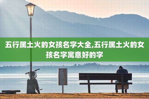 五行属土火的女孩名字大全,五行属土火的女孩名字寓意好的字