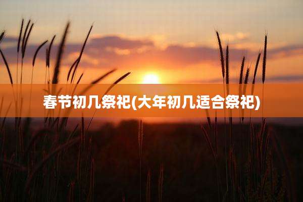 春节初几祭祀(大年初几适合祭祀)