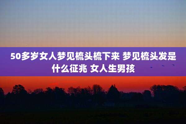 50多岁女人梦见梳头梳下来 梦见梳头发是什么征兆 女人生男孩
