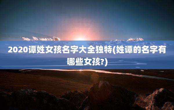 2020谭姓女孩名字大全独特(姓谭的名字有哪些女孩?)