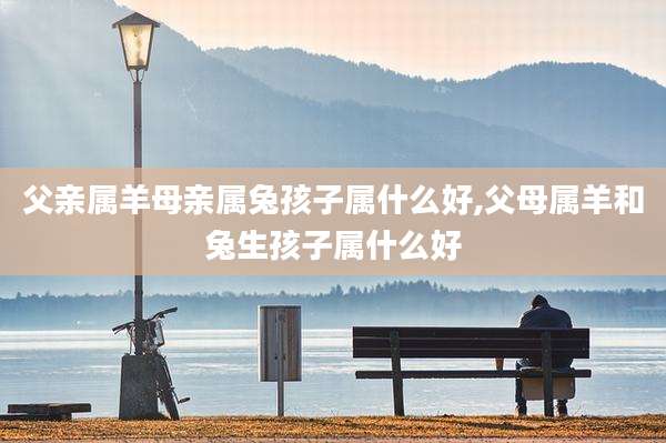 父亲属羊母亲属兔孩子属什么好,父母属羊和兔生孩子属什么好