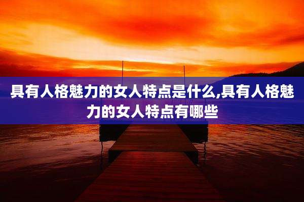 具有人格魅力的女人特点是什么,具有人格魅力的女人特点有哪些