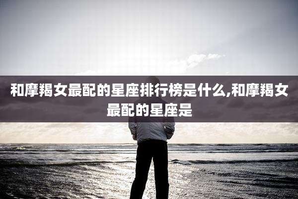 和摩羯女最配的星座排行榜是什么,和摩羯女最配的星座是