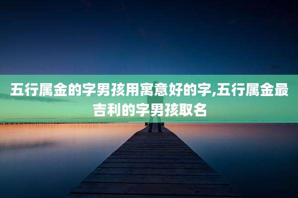 五行属金的字男孩用寓意好的字,五行属金最吉利的字男孩取名