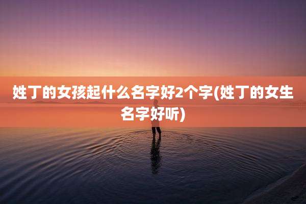 姓丁的女孩起什么名字好2个字(姓丁的女生名字好听)