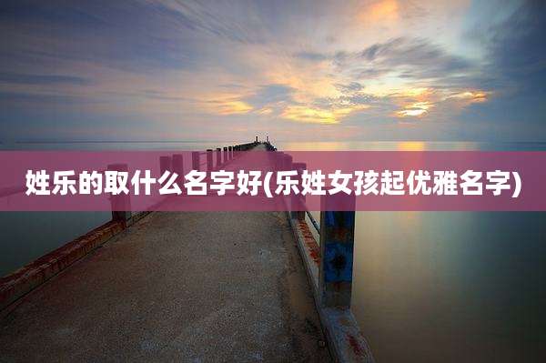 姓乐的取什么名字好(乐姓女孩起优雅名字)