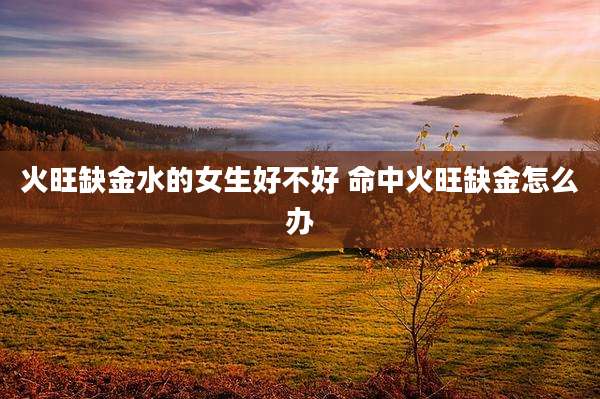火旺缺金水的女生好不好 命中火旺缺金怎么办
