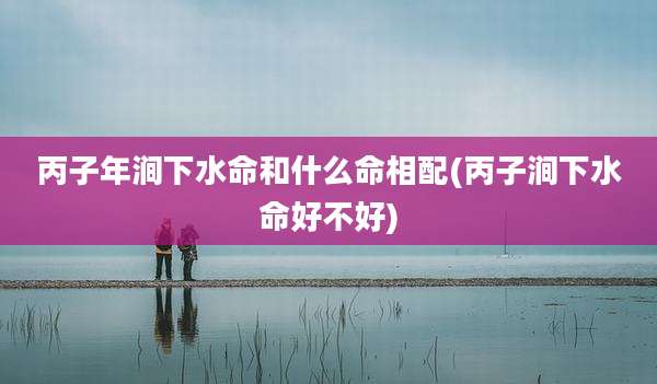 丙子年涧下水命和什么命相配(丙子涧下水命好不好)