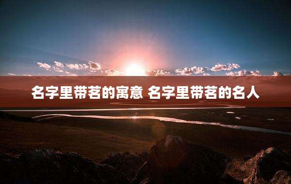 名字里带茗的寓意 名字里带茗的名人