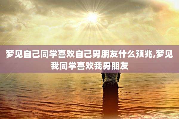 梦见自己同学喜欢自己男朋友什么预兆,梦见我同学喜欢我男朋友