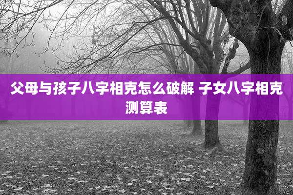 父母与孩子八字相克怎么破解 子女八字相克测算表