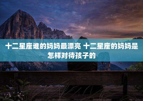 十二星座谁的妈妈最漂亮 十二星座的妈妈是怎样对待孩子的