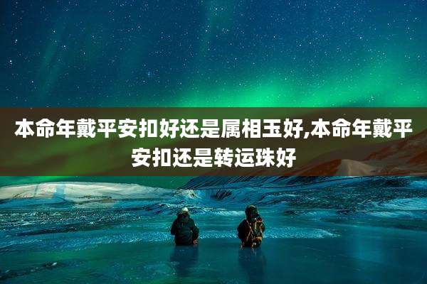 本命年戴平安扣好还是属相玉好,本命年戴平安扣还是转运珠好