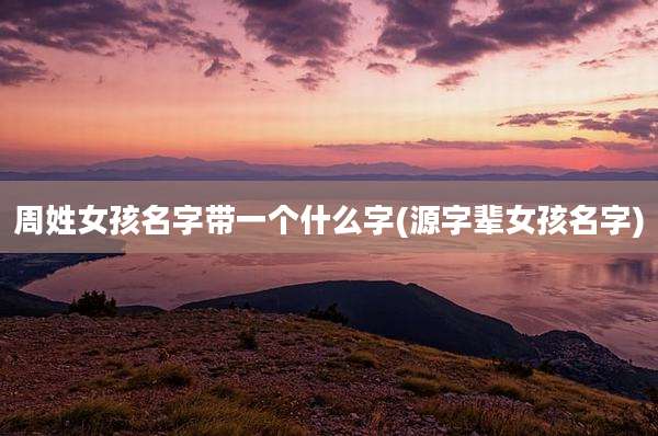 周姓女孩名字带一个什么字(源字辈女孩名字)