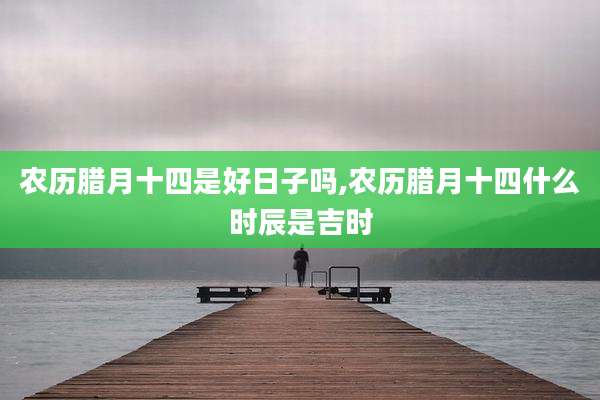 农历腊月十四是好日子吗,农历腊月十四什么时辰是吉时
