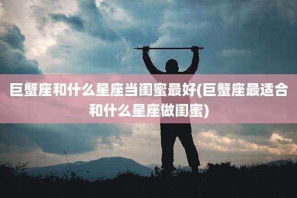 巨蟹座和什么星座当闺蜜最好(巨蟹座最适合和什么星座做闺蜜)