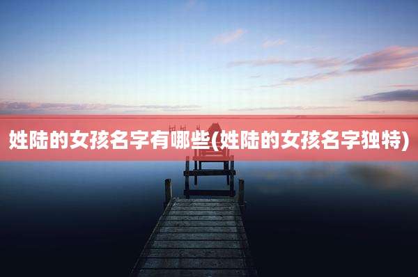 姓陆的女孩名字有哪些(姓陆的女孩名字独特)