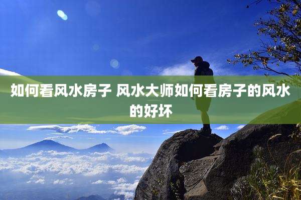 如何看风水房子 风水大师如何看房子的风水的好坏
