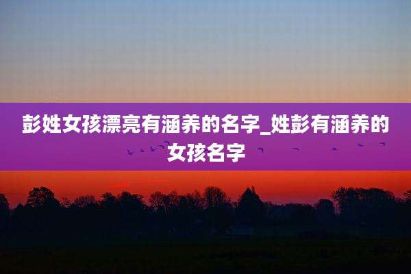 彭姓女孩漂亮有涵养的名字_姓彭有涵养的女孩名字