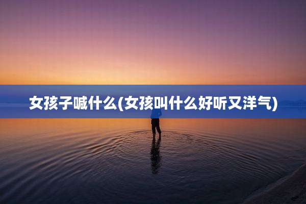 女孩子喊什么(女孩叫什么好听又洋气)