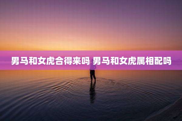 男马和女虎合得来吗 男马和女虎属相配吗