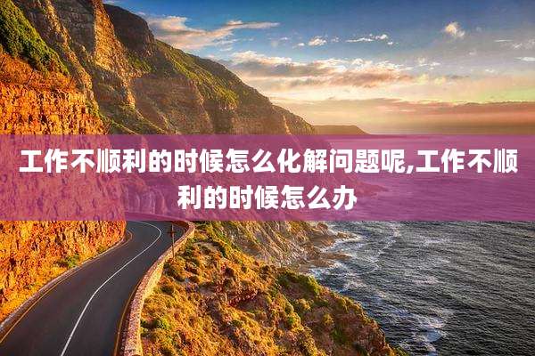 工作不顺利的时候怎么化解问题呢,工作不顺利的时候怎么办