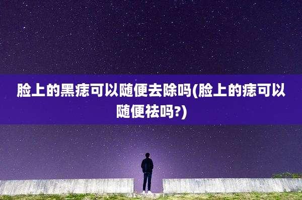 脸上的黑痣可以随便去除吗(脸上的痣可以随便祛吗?)