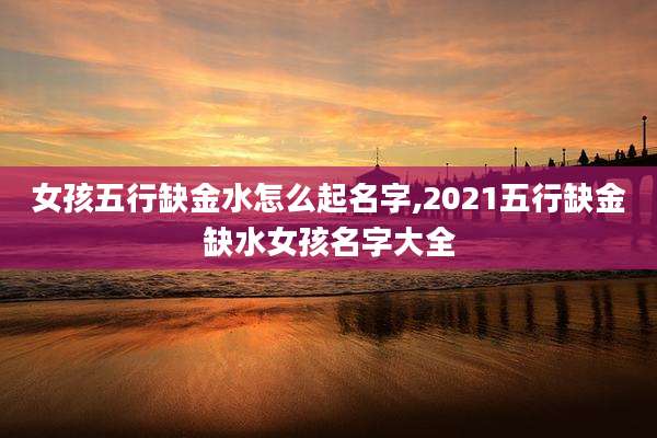 女孩五行缺金水怎么起名字,2021五行缺金缺水女孩名字大全