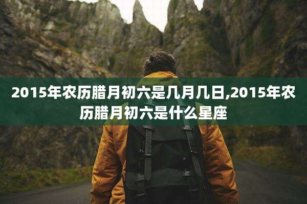 2015年农历腊月初六是几月几日,2015年农历腊月初六是什么星座