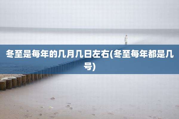 冬至是每年的几月几日左右(冬至每年都是几号)