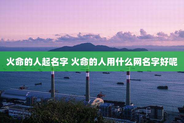 火命的人起名字 火命的人用什么网名字好呢