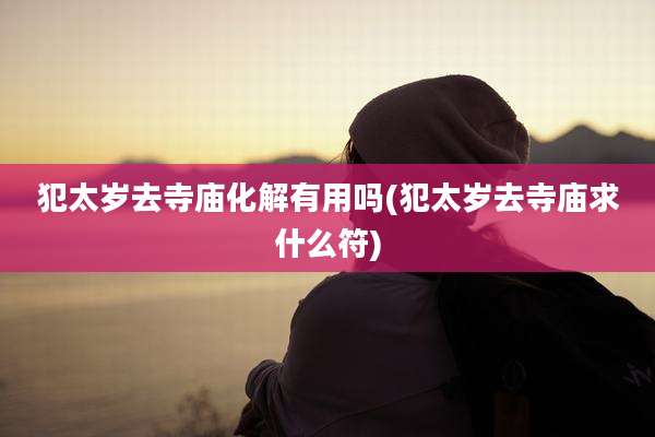 犯太岁去寺庙化解有用吗(犯太岁去寺庙求什么符)