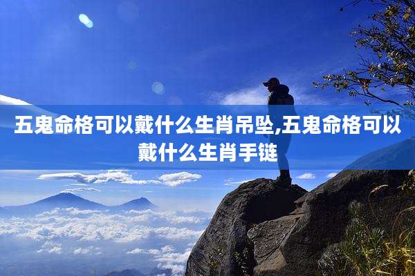 五鬼命格可以戴什么生肖吊坠,五鬼命格可以戴什么生肖手链