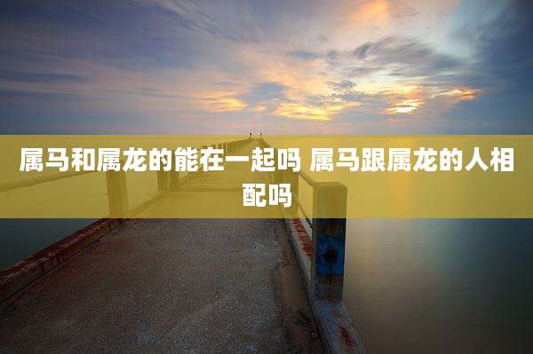 属马和属龙的能在一起吗 属马跟属龙的人相配吗