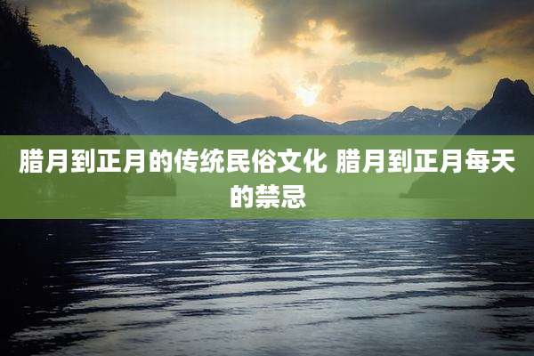 腊月到正月的传统民俗文化 腊月到正月每天的禁忌